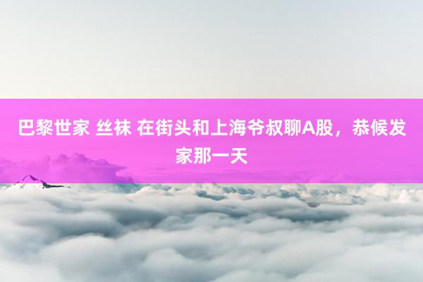 巴黎世家 丝袜 在街头和上海爷叔聊A股，恭候发家那一天