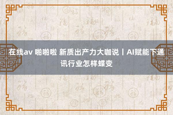在线av 啪啪啦 新质出产力大咖说丨AI赋能下通讯行业怎样蝶变