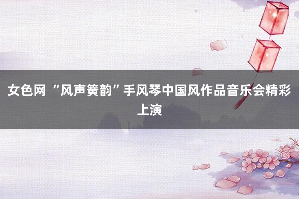 女色网 “风声簧韵”手风琴中国风作品音乐会精彩上演