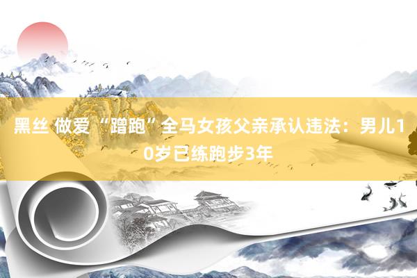 黑丝 做爱 “蹭跑”全马女孩父亲承认违法：男儿10岁已练跑步3年