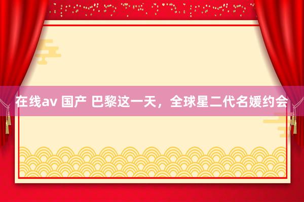 在线av 国产 巴黎这一天，全球星二代名媛约会