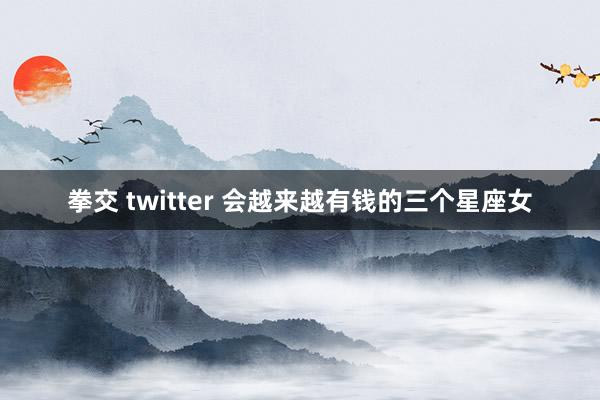 拳交 twitter 会越来越有钱的三个星座女