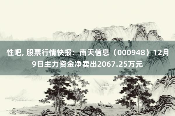 性吧， 股票行情快报：南天信息（000948）12月9日主力资金净卖出2067.25万元
