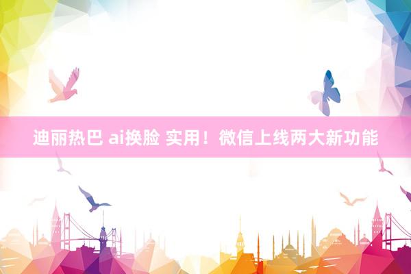 迪丽热巴 ai换脸 实用！微信上线两大新功能
