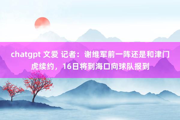 chatgpt 文爱 记者：谢维军前一阵还是和津门虎续约，16日将到海口向球队报到