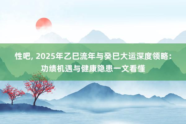 性吧， 2025年乙巳流年与癸巳大运深度领略：功绩机遇与健康隐患一文看懂