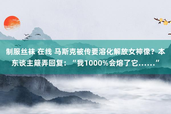 制服丝袜 在线 马斯克被传要溶化解放女神像？本东谈主簸弄回复：“我1000%会熔了它……”