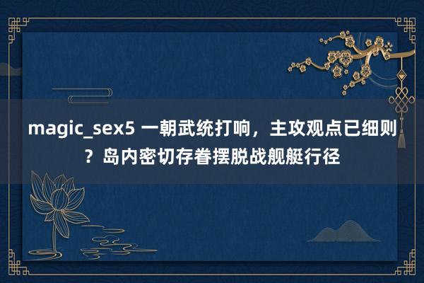 magic_sex5 一朝武统打响，主攻观点已细则？岛内密切存眷摆脱战舰艇行径