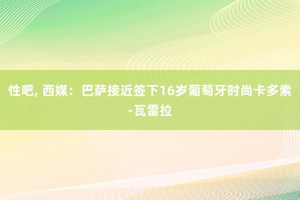 性吧， 西媒：巴萨接近签下16岁葡萄牙时尚卡多索-瓦雷拉
