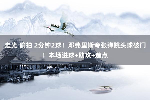 走光 偷拍 2分钟2球！邓弗里斯夸张弹跳头球破门！本场进球+助攻+造点
