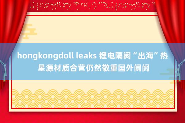 hongkongdoll leaks 锂电隔阂“出海”热 星源材质合营仍然敬重国外阛阓