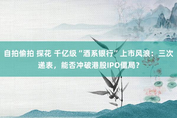 自拍偷拍 探花 千亿级“酒系银行”上市风浪：三次递表，能否冲破港股IPO僵局？