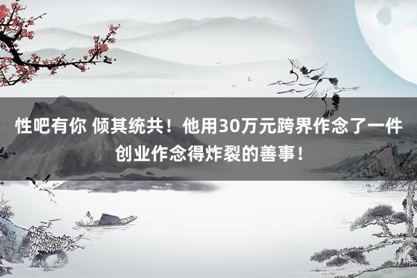 性吧有你 倾其统共！他用30万元跨界作念了一件创业作念得炸裂的善事！