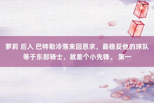 萝莉 后入 巴特勒冷落来回恳求，最稳妥他的球队等于东部骑士，就差个小先锋。 第一