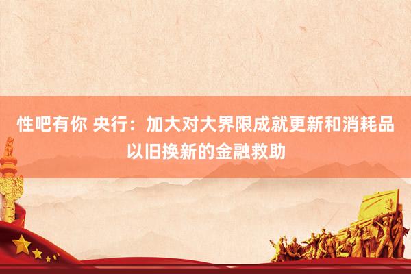 性吧有你 央行：加大对大界限成就更新和消耗品以旧换新的金融救助