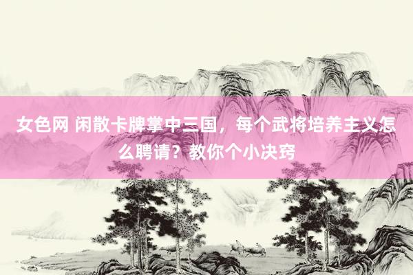 女色网 闲散卡牌掌中三国，每个武将培养主义怎么聘请？教你个小决窍