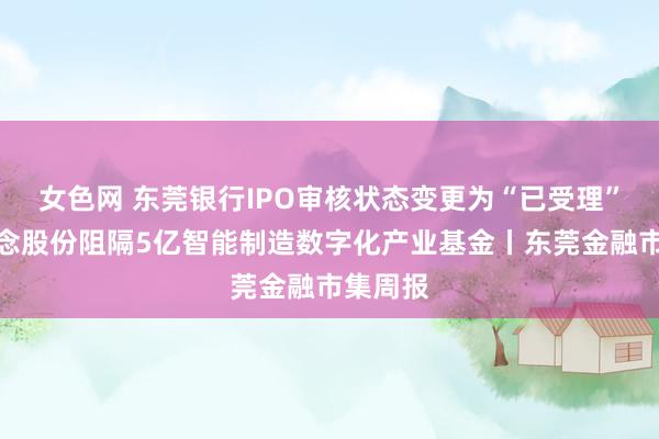 女色网 东莞银行IPO审核状态变更为“已受理”；慕念念股份阻隔5亿智能制造数字化产业基金丨东莞金融市集周报