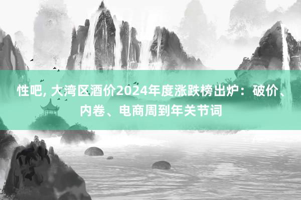 性吧， 大湾区酒价2024年度涨跌榜出炉：破价、内卷、电商周到年关节词