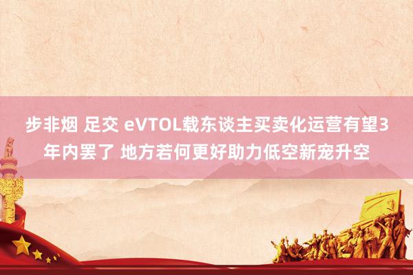 步非烟 足交 eVTOL载东谈主买卖化运营有望3年内罢了 地方若何更好助力低空新宠升空