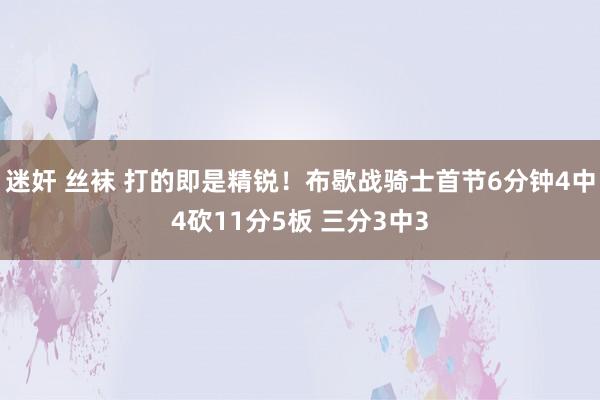 迷奸 丝袜 打的即是精锐！布歇战骑士首节6分钟4中4砍11分5板 三分3中3