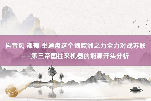 抖音风 裸舞 举通盘这个词欧洲之力全力对战苏联——第三帝国往来机器的能源开头分析