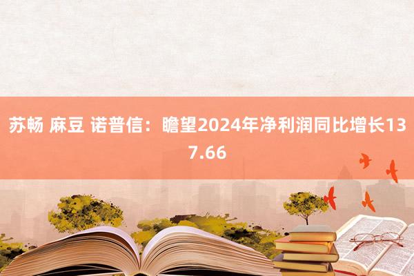 苏畅 麻豆 诺普信：瞻望2024年净利润同比增长137.66