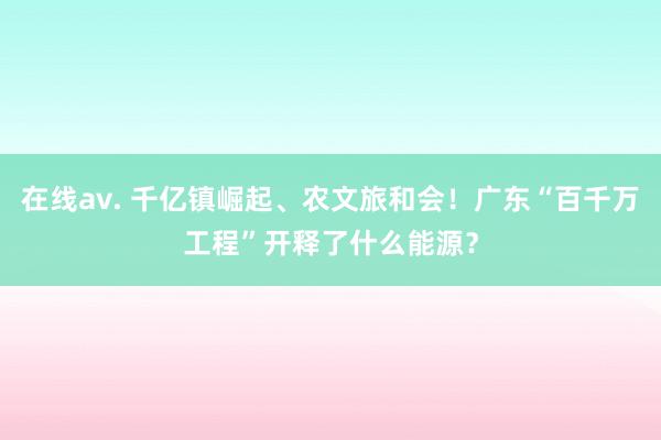 在线av. 千亿镇崛起、农文旅和会！广东“百千万工程”开释了什么能源？