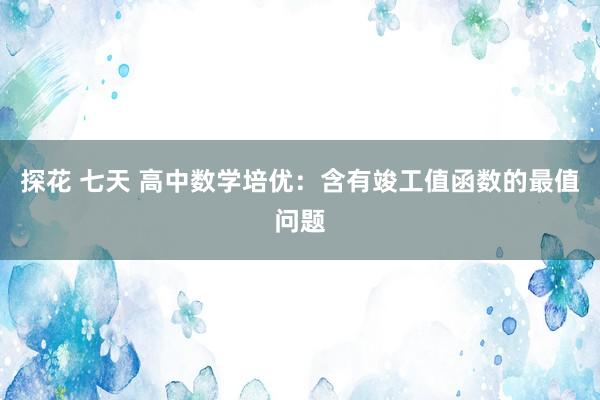 探花 七天 高中数学培优：含有竣工值函数的最值问题