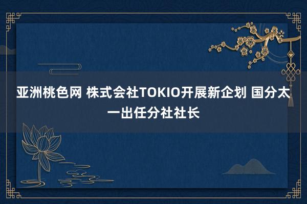 亚洲桃色网 株式会社TOKIO开展新企划 国分太一出任分社社长