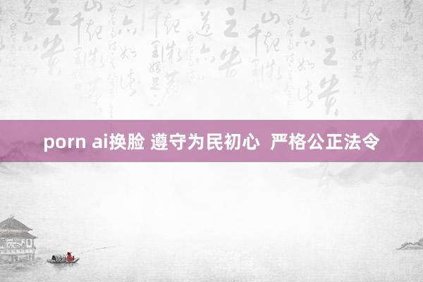 porn ai换脸 遵守为民初心  严格公正法令