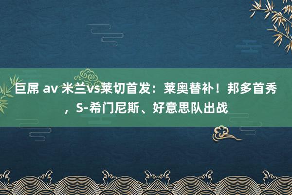 巨屌 av 米兰vs莱切首发：莱奥替补！邦多首秀，S-希门尼斯、好意思队出战