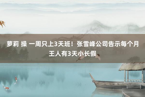 萝莉 操 一周只上3天班！张雪峰公司告示每个月王人有3天小长假