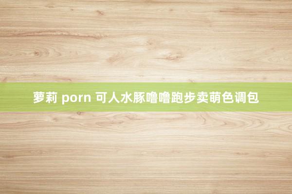 萝莉 porn 可人水豚噜噜跑步卖萌色调包