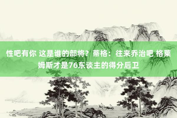 性吧有你 这是谁的部将？蒂格：往来乔治吧 格莱姆斯才是76东谈主的得分后卫