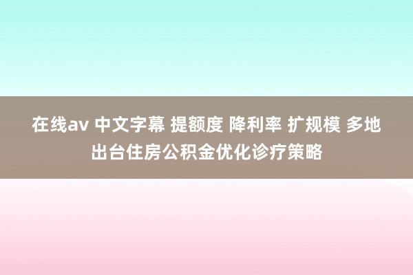 在线av 中文字幕 提额度 降利率 扩规模 多地出台住房公积金优化诊疗策略