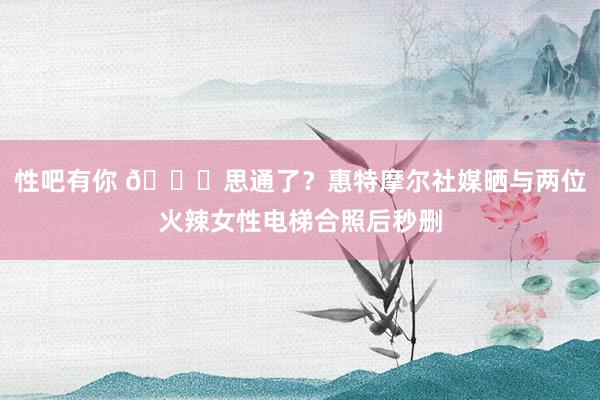 性吧有你 👀思通了？惠特摩尔社媒晒与两位火辣女性电梯合照后秒删