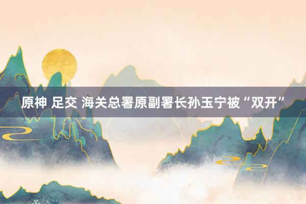 原神 足交 海关总署原副署长孙玉宁被“双开”
