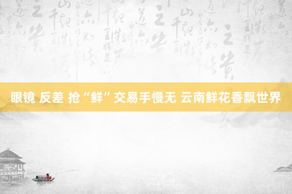 眼镜 反差 抢“鲜”交易手慢无 云南鲜花香飘世界