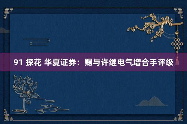 91 探花 华夏证券：赐与许继电气增合手评级