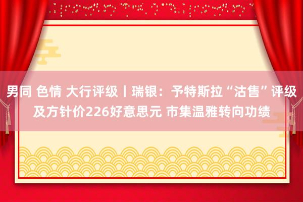男同 色情 大行评级丨瑞银：予特斯拉“沽售”评级及方针价226好意思元 市集温雅转向功绩