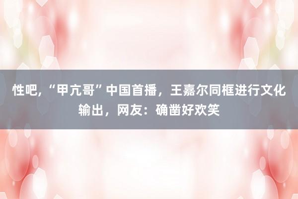 性吧， “甲亢哥”中国首播，王嘉尔同框进行文化输出，网友：确凿好欢笑