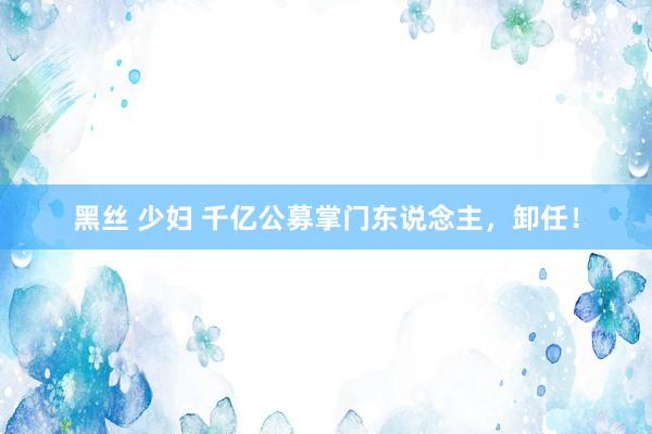 黑丝 少妇 千亿公募掌门东说念主，卸任！