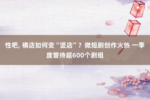 性吧， 横店如何变“竖店”？微短剧创作火热 一季度管待超600个剧组
