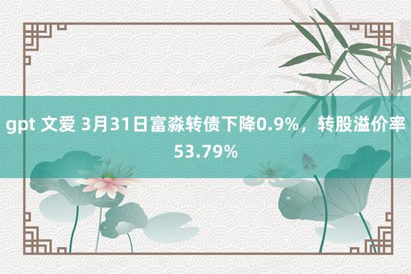 gpt 文爱 3月31日富淼转债下降0.9%，转股溢价率53.79%