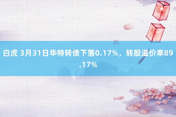 白虎 3月31日华特转债下落0.17%，转股溢价率89.17%