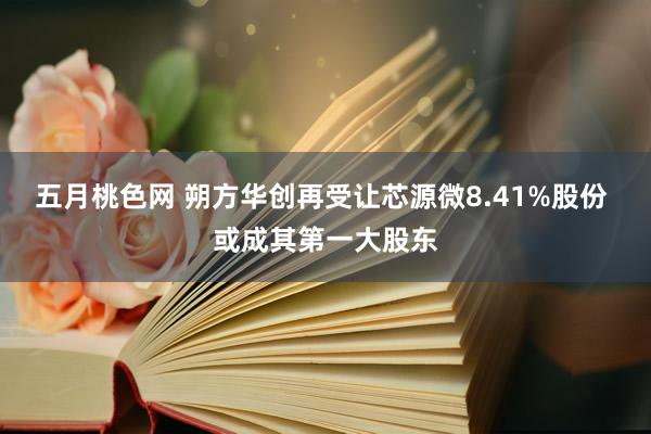 五月桃色网 朔方华创再受让芯源微8.41%股份 或成其第一大股东