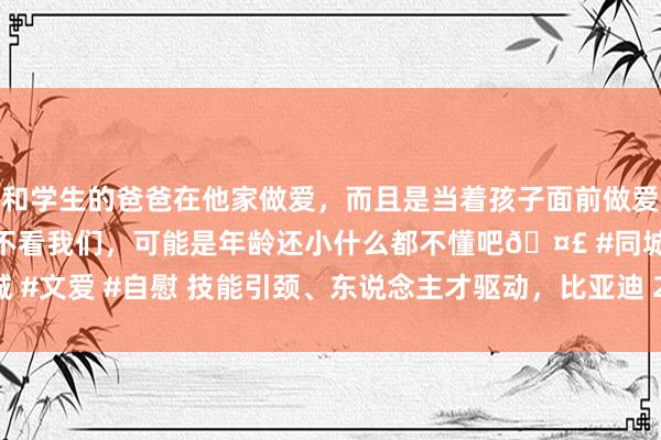 和学生的爸爸在他家做爱，而且是当着孩子面前做爱，太刺激了，孩子完全不看我们，可能是年龄还小什么都不懂吧🤣 #同城 #文爱 #自慰 技能引颈、东说念主才驱动，比亚迪 2024 年加冕销量三冠王