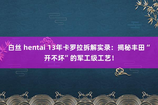 白丝 hentai 13年卡罗拉拆解实录：揭秘丰田“开不坏”的军工级工艺！