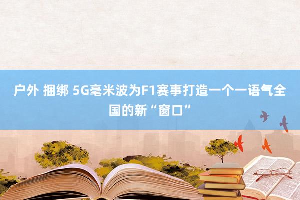 户外 捆绑 5G毫米波为F1赛事打造一个一语气全国的新“窗口”