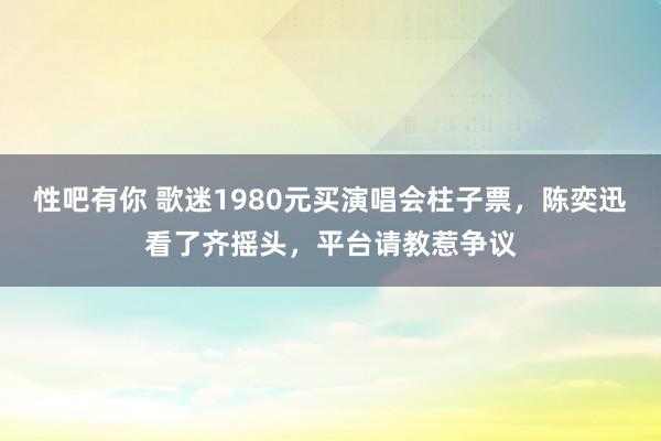 性吧有你 歌迷1980元买演唱会柱子票，陈奕迅看了齐摇头，平台请教惹争议